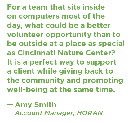 A quote from Amy Smith, Account Manager at HORAN, about volunteering: "For a team that sits inside on computers most of the day, what could be a better volunteer opportunity than to be outside at a place as special as Cincinnati Nature Center? It is a perfect way to support a client while giving back to the community and promoting well-being at the same time."